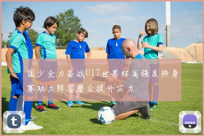国少全力备战U17世界杯高强度热身赛助力阵容磨合提升实力