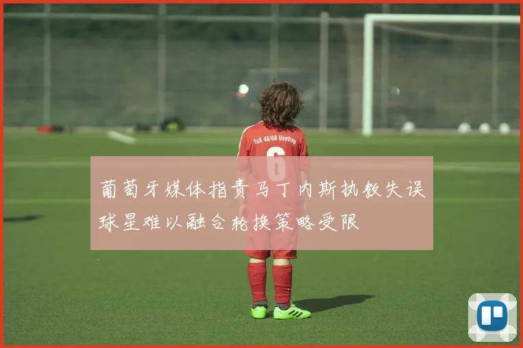 葡萄牙媒体指责马丁内斯执教失误球星难以融合轮换策略受限