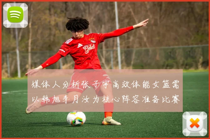 媒体人分析张子宇高效体能女篮需以韩旭李月汝为核心阵容准备比赛