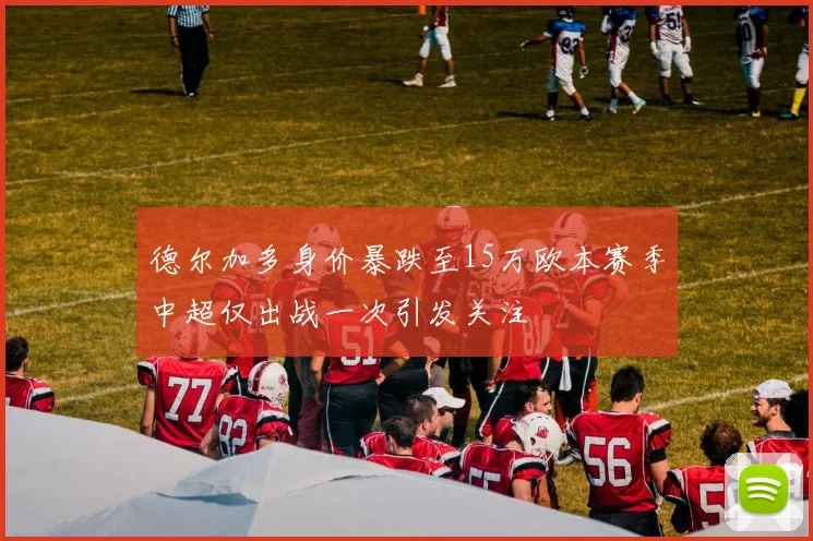 德尔加多身价暴跌至15万欧本赛季中超仅出战一次引发关注