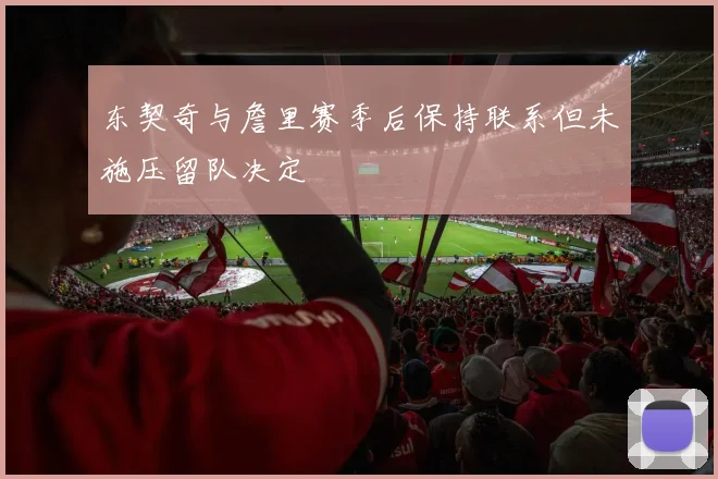 东契奇与詹里赛季后保持联系但未施压留队决定
