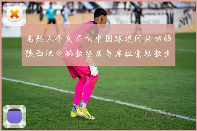 老熟人乔瓦尼向中国球迷问好回顾陕西联合执教经历与库拉索助教生活