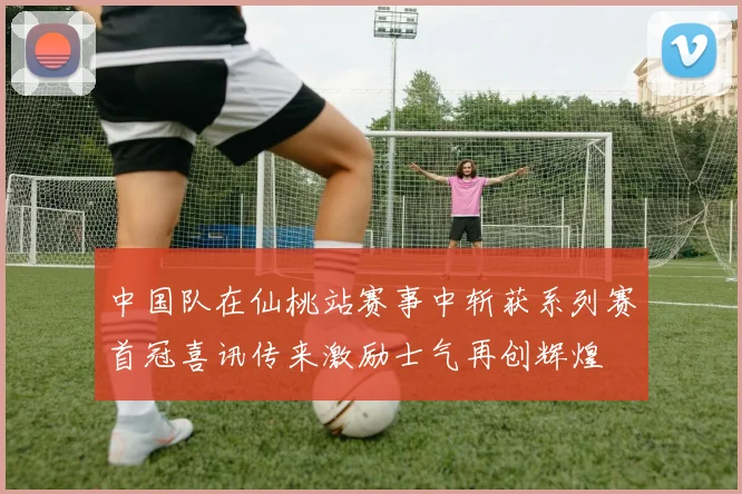 中国队在仙桃站赛事中斩获系列赛首冠喜讯传来激励士气再创辉煌