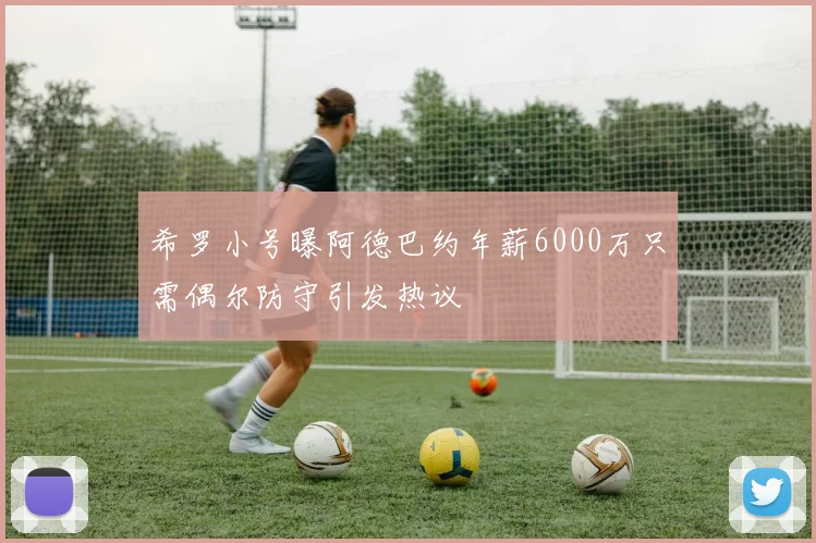 希罗小号曝阿德巴约年薪6000万只需偶尔防守引发热议