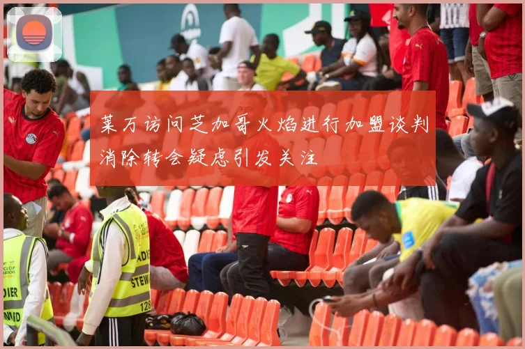 莱万访问芝加哥火焰进行加盟谈判消除转会疑虑引发关注