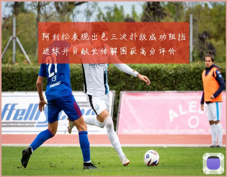 阿利松表现出色三次扑救成功阻挡进球并贡献长传解围获高分评价