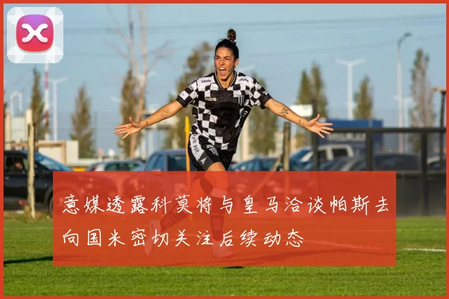 意媒透露科莫将与皇马洽谈帕斯去向国米密切关注后续动态