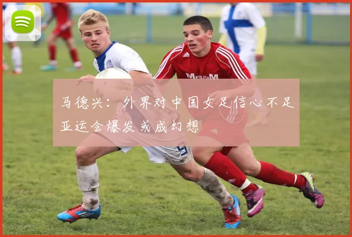 马德兴：外界对中国女足信心不足亚运会爆发或成幻想