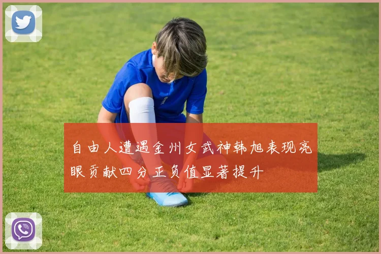 自由人遭遇金州女武神韩旭表现亮眼贡献四分正负值显著提升