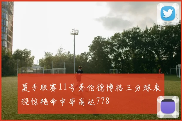 夏季联赛11号秀伦德博格三分球表现惊艳命中率高达778