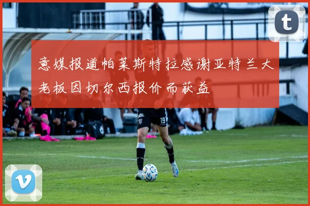 意媒报道帕莱斯特拉感谢亚特兰大老板因切尔西报价而获益