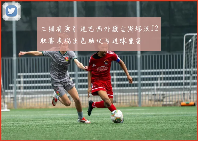 三镇有意引进巴西外援古斯塔沃J2联赛表现出色助攻与进球兼备