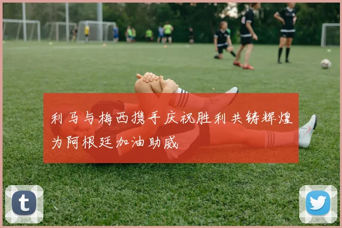 利马与梅西携手庆祝胜利共铸辉煌为阿根廷加油助威