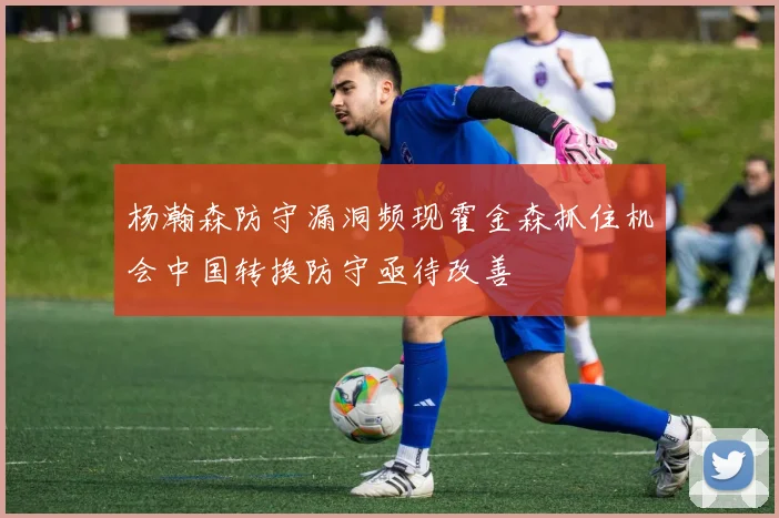 杨瀚森防守漏洞频现霍金森抓住机会中国转换防守亟待改善